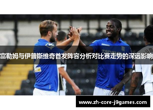 富勒姆与伊普斯维奇首发阵容分析对比赛走势的深远影响