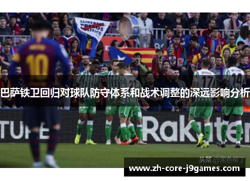 巴萨铁卫回归对球队防守体系和战术调整的深远影响分析 巴萨铁卫回归对球队防守体系和战术调整的深远影响分析