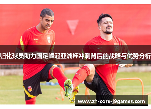 归化球员助力国足崛起亚洲杯冲刺背后的战略与优势分析 归化球员助力国足崛起亚洲杯冲刺背后的战略与优势分析