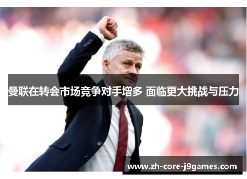 曼联在转会市场竞争对手增多 面临更大挑战与压力 曼联在转会市场竞争对手增多 面临更大挑战与压力
