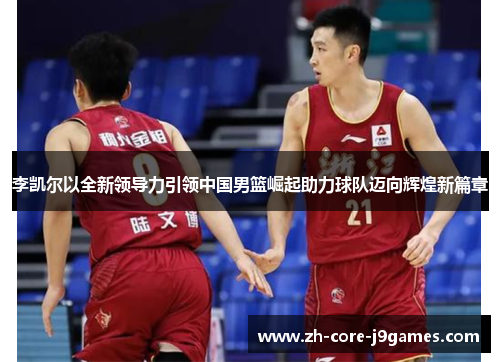 李凯尔以全新领导力引领中国男篮崛起助力球队迈向辉煌新篇章 李凯尔以全新领导力引领中国男篮崛起助力球队迈向辉煌新篇章