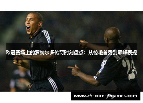 欧冠赛场上的罗纳尔多传奇时刻盘点：从惊艳首秀到巅峰表现