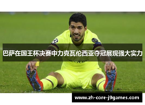 巴萨在国王杯决赛中力克瓦伦西亚夺冠展现强大实力 巴萨在国王杯决赛中力克瓦伦西亚夺冠展现强大实力