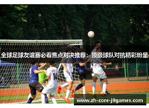 全球足球友谊赛必看焦点对决推荐:顶级球队对抗精彩纷呈 全球足球友谊赛必看焦点对决推荐:顶级球队对抗精彩纷呈