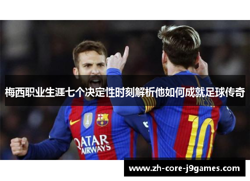 梅西职业生涯七个决定性时刻解析他如何成就足球传奇