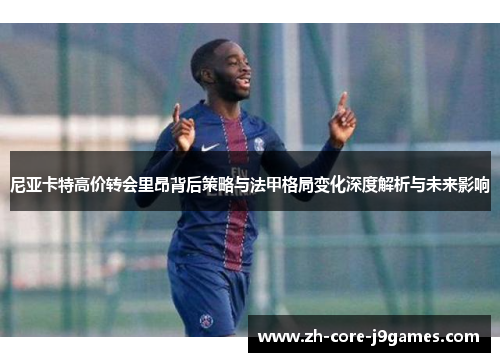 尼亚卡特高价转会里昂背后策略与法甲格局变化深度解析与未来影响 尼亚卡特高价转会里昂背后策略与法甲格局变化深度解析与未来影响