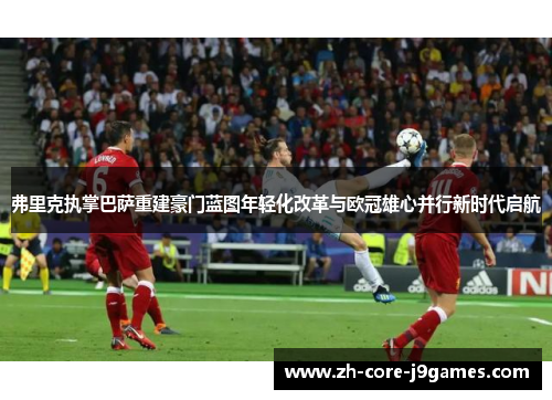 弗里克执掌巴萨重建豪门蓝图年轻化改革与欧冠雄心并行新时代启航 弗里克执掌巴萨重建豪门蓝图年轻化改革与欧冠雄心并行新时代启航