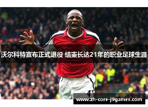 沃尔科特宣布正式退役 结束长达21年的职业足球生涯 沃尔科特宣布正式退役 结束长达21年的职业足球生涯