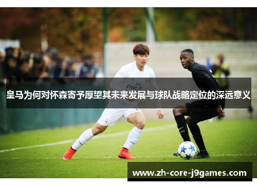 皇马为何对怀森寄予厚望其未来发展与球队战略定位的深远意义 皇马为何对怀森寄予厚望其未来发展与球队战略定位的深远意义
