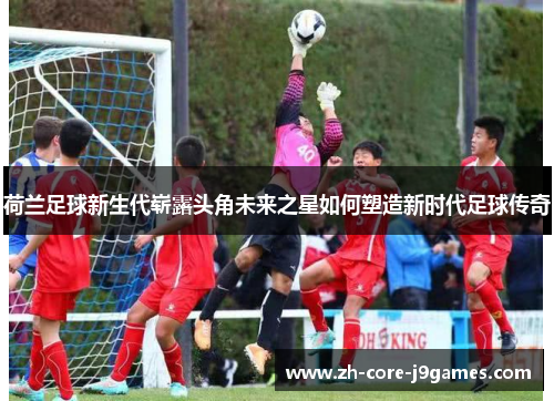 荷兰足球新生代崭露头角未来之星如何塑造新时代足球传奇