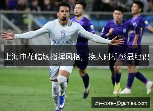上海申花临场指挥风格,换人时机彰显胆识 上海申花临场指挥风格,换人时机彰显胆识